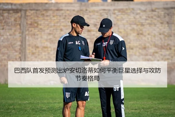 巴西队首发预测出炉安切洛蒂如何平衡巨星选择与攻防节奏格局（migutiyu）